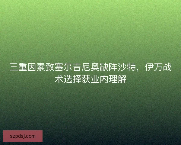 三重因素致塞尔吉尼奥缺阵沙特，伊万战术选择获业内理解