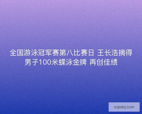 全国游泳冠军赛第八比赛日 王长浩摘得男子100米蝶泳金牌 再创佳绩