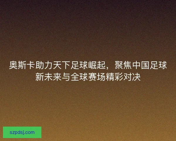 奥斯卡助力天下足球崛起，聚焦中国足球新未来与全球赛场精彩对决