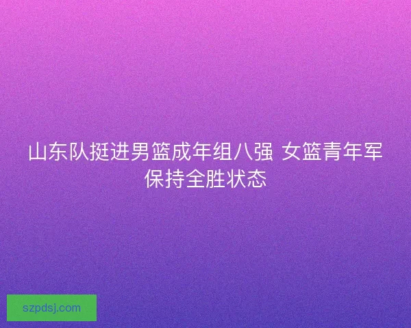 山东队挺进男篮成年组八强 女篮青年军保持全胜状态