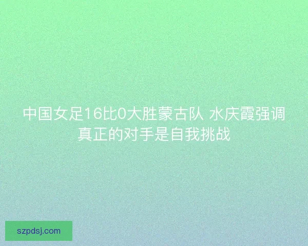 中国女足16比0大胜蒙古队 水庆霞强调真正的对手是自我挑战